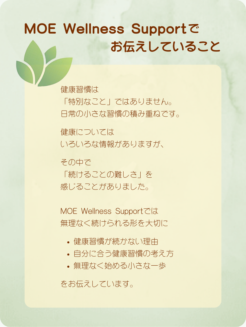 MOE Wellness Supportでお伝えしていること
健康習慣は
「特別なこと」ではありません。
日常の小さな習慣の積み重ねです。　　　
健康については
いろいろな情報がありますが、　　　
その中で
「続けることの難しさ」を
感じることがありました。
MOE Wellness Supportでは
無理なく続けられる形を大切に
健康習慣が続かない理由
自分に合う健康習慣の考え方
無理なく始める小さな一歩
をお伝えしています。