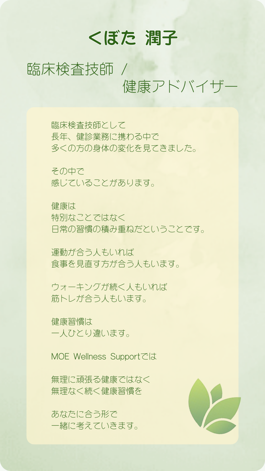 くぼた 潤子
臨床検査技師 /健康アドバイザー
臨床検査技師として
長年、健診業務に携わる中で
多くの方の身体の変化を見てきました。
その中で
感じていることがあります。
健康は
特別なことではなく
日常の習慣の積み重ねだということです。
運動が合う人もいれば
食事を見直す方が合う人もいます。
ウォーキングが続く人もいれば
筋トレが合う人もいます。
健康習慣は
一人ひとり違います。
MOE Wellness Supportでは
無理に頑張る健康ではなく
無理なく続く健康習慣を
あなたに合う形で
一緒に考えていきます。