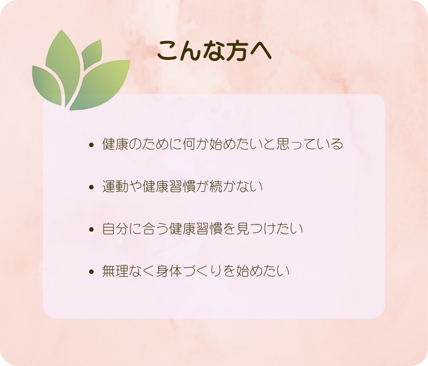 こんな方へ
健康のために何か始めたいと思っている
運動や健康習慣が続かない
自分に合う健康習慣を見つけたい
無理なく身体づくりを始めたい