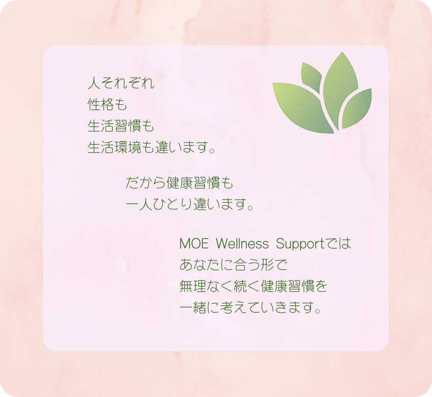人それぞれ 性格も 生活習慣も 生活環境も違います。  だから健康習慣も 一人ひとり違います。  MOE Wellness Supportでは あなたに合う形で 無理なく続く健康習慣を 一緒に考えていきます。