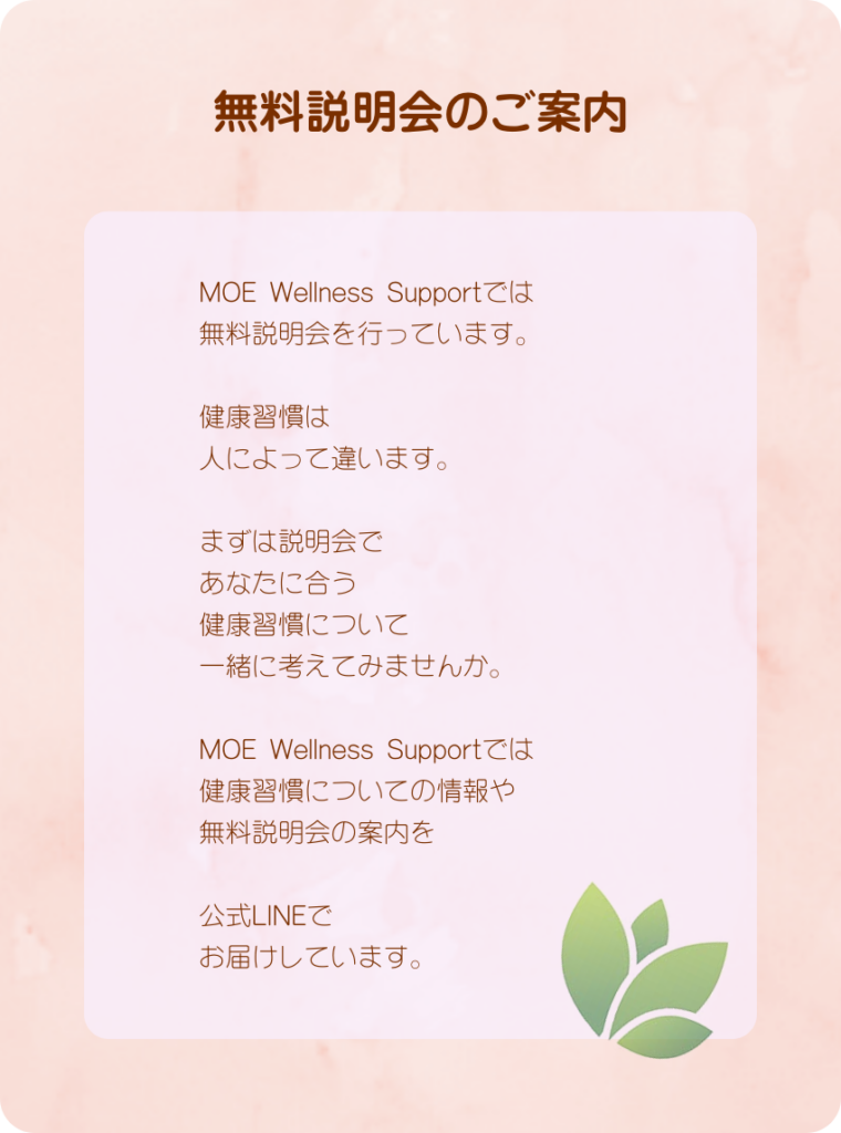 無料説明会のご案内
MOE Wellness Supportでは
無料説明会を行っています。
健康習慣は
人によって違います。
まずは説明会で
あなたに合う
健康習慣について
一緒に考えてみませんか。
MOE Wellness Supportでは
健康習慣についての情報や
無料説明会の案内を
公式LINEで
お届けしています。