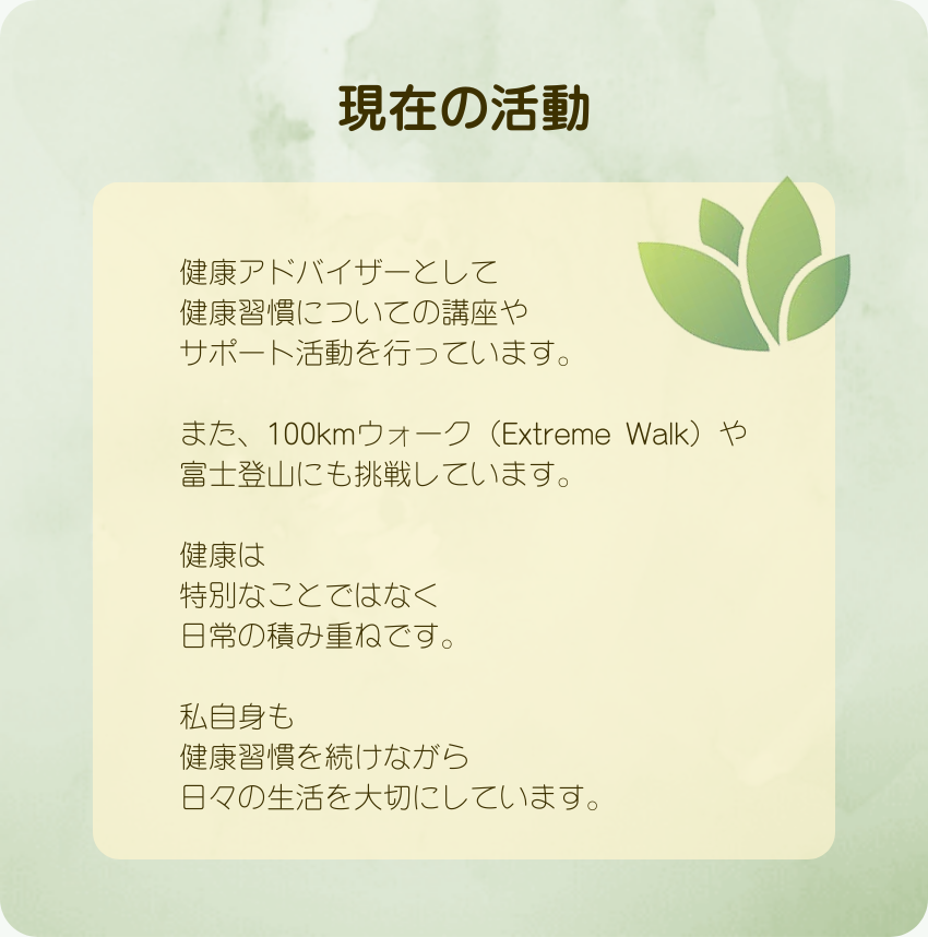 現在の活動
健康アドバイザーとして
健康習慣についての講座や
サポート活動を行っています。
また、100kmウォーク（Extreme Walk）や
富士登山にも挑戦しています。
健康は
特別なことではなく
日常の積み重ねです。
私自身も
健康習慣を続けながら
日々の生活を大切にしています。