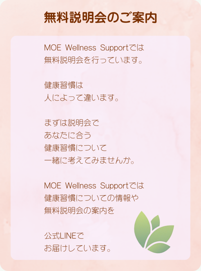 無料説明会のご案内
MOE Wellness Supportでは無料説明会を行っています。
健康習慣は人によって違います。
まずは説明会であなたに合う
健康習慣について一緒に考えてみませんか。
MOE Wellness Supportでは健康習慣についての情報や無料説明会の案内を公式LINEでお届けしています。